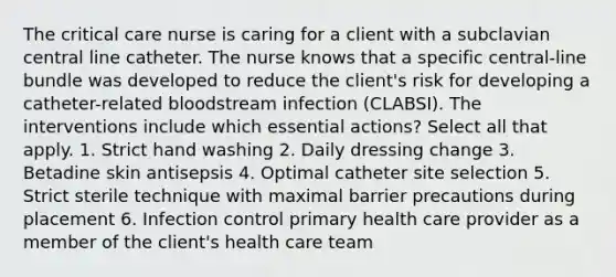 The critical care nurse is caring for a client with a subclavian central line catheter. The nurse knows that a specific central-line bundle was developed to reduce the client's risk for developing a catheter-related bloodstream infection (CLABSI). The interventions include which essential actions? Select all that apply. 1. Strict hand washing 2. Daily dressing change 3. Betadine skin antisepsis 4. Optimal catheter site selection 5. Strict sterile technique with maximal barrier precautions during placement 6. Infection control primary health care provider as a member of the client's health care team