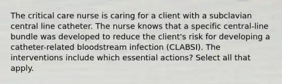 The critical care nurse is caring for a client with a subclavian central line catheter. The nurse knows that a specific central-line bundle was developed to reduce the client's risk for developing a catheter-related bloodstream infection (CLABSI). The interventions include which essential actions? Select all that apply.