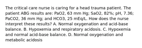 The critical care nurse is caring for a head trauma patient. The patient ABG results are: PaO2, 63 mm Hg; SaO2, 82%; pH, 7.36; PaCO2, 36 mm Hg; and HCO3, 25 mEq/L. How does the nurse interpret these results? A. Normal oxygenation and acid-base balance. B. Hypoxemia and respiratory acidosis. C. Hypoxemia and normal acid-base balance. D. Normal oxygenation and metabolic acidosis