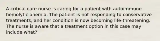 A critical care nurse is caring for a patient with autoimmune hemolytic anemia. The patient is not responding to conservative treatments, and her condition is now becoming life-threatening. The nurse is aware that a treatment option in this case may include what?