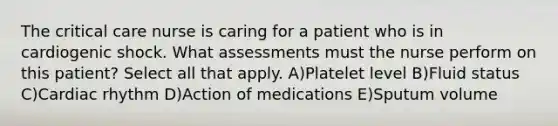 The critical care nurse is caring for a patient who is in cardiogenic shock. What assessments must the nurse perform on this patient? Select all that apply. A)Platelet level B)Fluid status C)Cardiac rhythm D)Action of medications E)Sputum volume