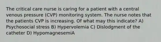 The critical care nurse is caring for a patient with a central venous pressure (CVP) monitoring system. The nurse notes that the patients CVP is increasing. Of what may this indicate? A) Psychosocial stress B) Hypervolemia C) Dislodgment of the catheter D) HypomagnesemiA