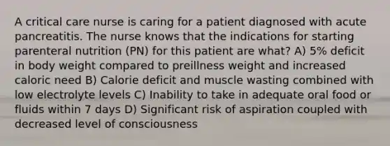 A critical care nurse is caring for a patient diagnosed with acute pancreatitis. The nurse knows that the indications for starting parenteral nutrition (PN) for this patient are what? A) 5% deficit in body weight compared to preillness weight and increased caloric need B) Calorie deficit and muscle wasting combined with low electrolyte levels C) Inability to take in adequate oral food or fluids within 7 days D) Significant risk of aspiration coupled with decreased level of consciousness