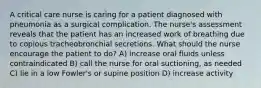 A critical care nurse is caring for a patient diagnosed with pneumonia as a surgical complication. The nurse's assessment reveals that the patient has an increased work of breathing due to copious tracheobronchial secretions. What should the nurse encourage the patient to do? A) increase oral fluids unless contraindicated B) call the nurse for oral suctioning, as needed C) lie in a low Fowler's or supine position D) increase activity