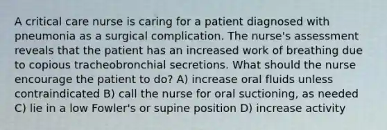 A critical care nurse is caring for a patient diagnosed with pneumonia as a surgical complication. The nurse's assessment reveals that the patient has an increased work of breathing due to copious tracheobronchial secretions. What should the nurse encourage the patient to do? A) increase oral fluids unless contraindicated B) call the nurse for oral suctioning, as needed C) lie in a low Fowler's or supine position D) increase activity