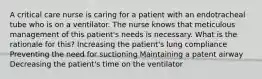 A critical care nurse is caring for a patient with an endotracheal tube who is on a ventilator. The nurse knows that meticulous management of this patient's needs is necessary. What is the rationale for this? Increasing the patient's lung compliance Preventing the need for suctioning Maintaining a patent airway Decreasing the patient's time on the ventilator