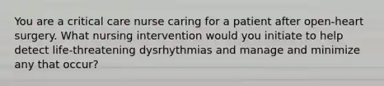 You are a critical care nurse caring for a patient after open-heart surgery. What nursing intervention would you initiate to help detect life-threatening dysrhythmias and manage and minimize any that occur?