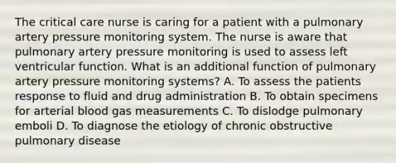 The critical care nurse is caring for a patient with a pulmonary artery pressure monitoring system. The nurse is aware that pulmonary artery pressure monitoring is used to assess left ventricular function. What is an additional function of pulmonary artery pressure monitoring systems? A. To assess the patients response to fluid and drug administration B. To obtain specimens for arterial blood gas measurements C. To dislodge pulmonary emboli D. To diagnose the etiology of chronic obstructive pulmonary disease