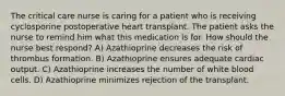 The critical care nurse is caring for a patient who is receiving cyclosporine postoperative heart transplant. The patient asks the nurse to remind him what this medication is for. How should the nurse best respond? A) Azathioprine decreases the risk of thrombus formation. B) Azathioprine ensures adequate cardiac output. C) Azathioprine increases the number of white blood cells. D) Azathioprine minimizes rejection of the transplant.