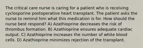 The critical care nurse is caring for a patient who is receiving cyclosporine postoperative heart transplant. The patient asks the nurse to remind him what this medication is for. How should the nurse best respond? A) Azathioprine decreases the risk of thrombus formation. B) Azathioprine ensures adequate cardiac output. C) Azathioprine increases the number of white blood cells. D) Azathioprine minimizes rejection of the transplant.