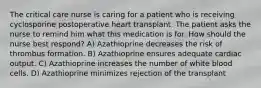 The critical care nurse is caring for a patient who is receiving cyclosporine postoperative heart transplant. The patient asks the nurse to remind him what this medication is for. How should the nurse best respond? A) Azathioprine decreases the risk of thrombus formation. B) Azathioprine ensures adequate cardiac output. C) Azathioprine increases the number of white blood cells. D) Azathioprine minimizes rejection of the transplant