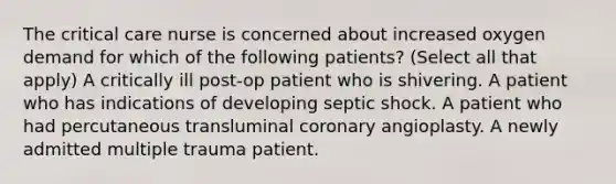 The critical care nurse is concerned about increased oxygen demand for which of the following patients? (Select all that apply) A critically ill post-op patient who is shivering. A patient who has indications of developing septic shock. A patient who had percutaneous transluminal coronary angioplasty. A newly admitted multiple trauma patient.