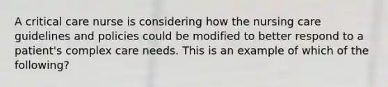 A critical care nurse is considering how the nursing care guidelines and policies could be modified to better respond to a patient's complex care needs. This is an example of which of the following?