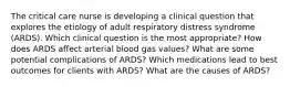 The critical care nurse is developing a clinical question that explores the etiology of adult respiratory distress syndrome​ (ARDS). Which clinical question is the most​ appropriate? How does ARDS affect arterial blood gas​ values? What are some potential complications of​ ARDS? Which medications lead to best outcomes for clients with​ ARDS? What are the causes of​ ARDS?