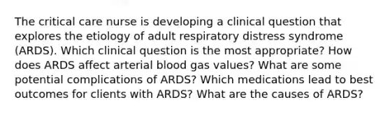 The critical care nurse is developing a clinical question that explores the etiology of adult respiratory distress syndrome​ (ARDS). Which clinical question is the most​ appropriate? How does ARDS affect arterial blood gas​ values? What are some potential complications of​ ARDS? Which medications lead to best outcomes for clients with​ ARDS? What are the causes of​ ARDS?