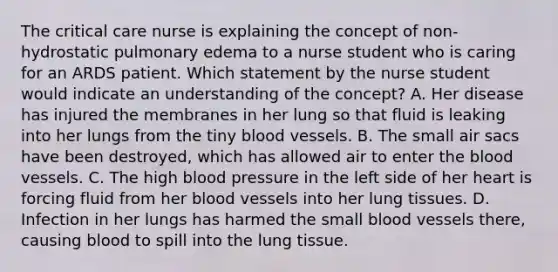 The critical care nurse is explaining the concept of non-hydrostatic pulmonary edema to a nurse student who is caring for an ARDS patient. Which statement by the nurse student would indicate an understanding of the concept? A. Her disease has injured the membranes in her lung so that fluid is leaking into her lungs from the tiny blood vessels. B. The small air sacs have been destroyed, which has allowed air to enter the blood vessels. C. The high blood pressure in the left side of her heart is forcing fluid from her blood vessels into her lung tissues. D. Infection in her lungs has harmed the small blood vessels there, causing blood to spill into the lung tissue.