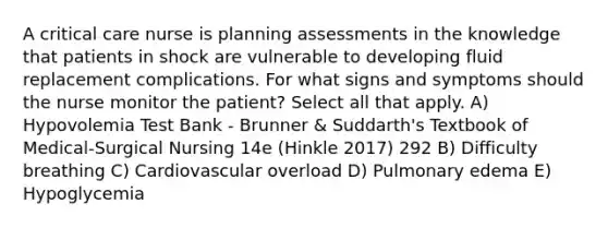 A critical care nurse is planning assessments in the knowledge that patients in shock are vulnerable to developing fluid replacement complications. For what signs and symptoms should the nurse monitor the patient? Select all that apply. A) Hypovolemia Test Bank - Brunner & Suddarth's Textbook of Medical-Surgical Nursing 14e (Hinkle 2017) 292 B) Difficulty breathing C) Cardiovascular overload D) Pulmonary edema E) Hypoglycemia