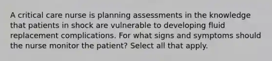 A critical care nurse is planning assessments in the knowledge that patients in shock are vulnerable to developing fluid replacement complications. For what signs and symptoms should the nurse monitor the patient? Select all that apply.