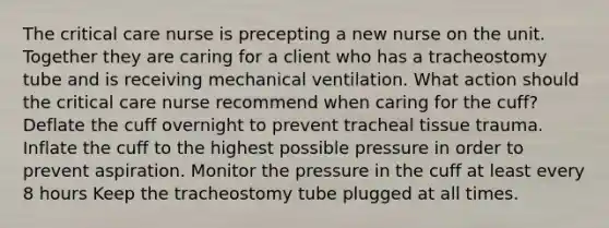 The critical care nurse is precepting a new nurse on the unit. Together they are caring for a client who has a tracheostomy tube and is receiving mechanical ventilation. What action should the critical care nurse recommend when caring for the cuff? Deflate the cuff overnight to prevent tracheal tissue trauma. Inflate the cuff to the highest possible pressure in order to prevent aspiration. Monitor the pressure in the cuff at least every 8 hours Keep the tracheostomy tube plugged at all times.