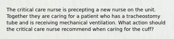 The critical care nurse is precepting a new nurse on the unit. Together they are caring for a patient who has a tracheostomy tube and is receiving mechanical ventilation. What action should the critical care nurse recommend when caring for the cuff?