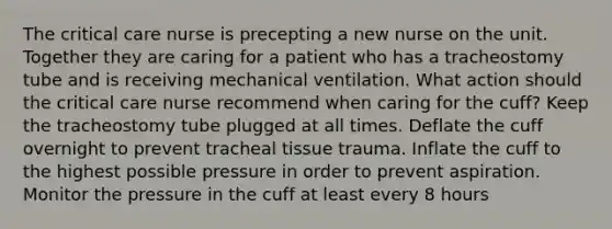 The critical care nurse is precepting a new nurse on the unit. Together they are caring for a patient who has a tracheostomy tube and is receiving mechanical ventilation. What action should the critical care nurse recommend when caring for the cuff? Keep the tracheostomy tube plugged at all times. Deflate the cuff overnight to prevent tracheal tissue trauma. Inflate the cuff to the highest possible pressure in order to prevent aspiration. Monitor the pressure in the cuff at least every 8 hours