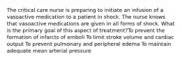 The critical care nurse is preparing to initiate an infusion of a vasoactive medication to a patient in shock. The nurse knows that vasoactive medications are given in all forms of shock. What is the primary goal of this aspect of treatment?To prevent the formation of infarcts of emboli To limit stroke volume and cardiac output To prevent pulmonary and peripheral edema To maintain adequate mean arterial pressure