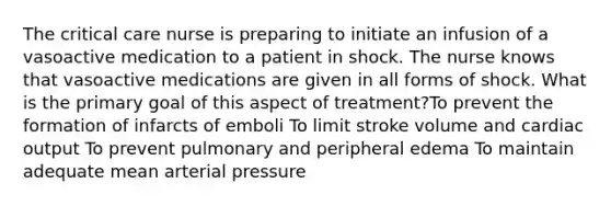 The critical care nurse is preparing to initiate an infusion of a vasoactive medication to a patient in shock. The nurse knows that vasoactive medications are given in all forms of shock. What is the primary goal of this aspect of treatment?To prevent the formation of infarcts of emboli To limit stroke volume and cardiac output To prevent pulmonary and peripheral edema To maintain adequate mean arterial pressure