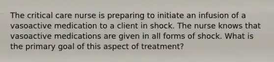 The critical care nurse is preparing to initiate an infusion of a vasoactive medication to a client in shock. The nurse knows that vasoactive medications are given in all forms of shock. What is the primary goal of this aspect of treatment?