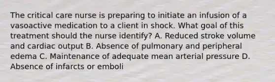 The critical care nurse is preparing to initiate an infusion of a vasoactive medication to a client in shock. What goal of this treatment should the nurse identify? A. Reduced stroke volume and cardiac output B. Absence of pulmonary and peripheral edema C. Maintenance of adequate mean arterial pressure D. Absence of infarcts or emboli