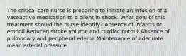 The critical care nurse is preparing to initiate an infusion of a vasoactive medication to a client in shock. What goal of this treatment should the nurse identify? Absence of infarcts or emboli Reduced stroke volume and cardiac output Absence of pulmonary and peripheral edema Maintenance of adequate mean arterial pressure