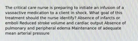 The critical care nurse is preparing to initiate an infusion of a vasoactive medication to a client in shock. What goal of this treatment should the nurse identify? Absence of infarcts or emboli Reduced stroke volume and cardiac output Absence of pulmonary and peripheral edema Maintenance of adequate mean arterial pressure