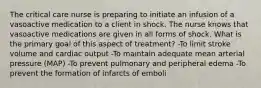 The critical care nurse is preparing to initiate an infusion of a vasoactive medication to a client in shock. The nurse knows that vasoactive medications are given in all forms of shock. What is the primary goal of this aspect of treatment? -To limit stroke volume and cardiac output -To maintain adequate mean arterial pressure (MAP) -To prevent pulmonary and peripheral edema -To prevent the formation of infarcts of emboli