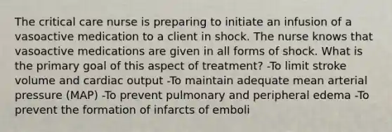 The critical care nurse is preparing to initiate an infusion of a vasoactive medication to a client in shock. The nurse knows that vasoactive medications are given in all forms of shock. What is the primary goal of this aspect of treatment? -To limit stroke volume and cardiac output -To maintain adequate mean arterial pressure (MAP) -To prevent pulmonary and peripheral edema -To prevent the formation of infarcts of emboli