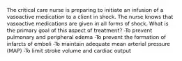 The critical care nurse is preparing to initiate an infusion of a vasoactive medication to a client in shock. The nurse knows that vasoactive medications are given in all forms of shock. What is the primary goal of this aspect of treatment? -To prevent pulmonary and peripheral edema -To prevent the formation of infarcts of emboli -To maintain adequate mean arterial pressure (MAP) -To limit stroke volume and cardiac output