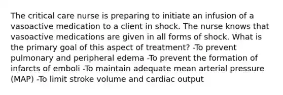 The critical care nurse is preparing to initiate an infusion of a vasoactive medication to a client in shock. The nurse knows that vasoactive medications are given in all forms of shock. What is the primary goal of this aspect of treatment? -To prevent pulmonary and peripheral edema -To prevent the formation of infarcts of emboli -To maintain adequate mean arterial pressure (MAP) -To limit stroke volume and cardiac output