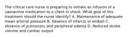 The critical care nurse is preparing to initiate an infusion of a vasoactive medication to a client in shock. What goal of this treatment should the nurse identify? A. Maintenance of adequate mean arterial pressure B. Absence of infarcts or emboli C. Absence of pulmonary and peripheral edema D. Reduced stroke volume and cardiac output