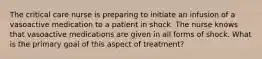 The critical care nurse is preparing to initiate an infusion of a vasoactive medication to a patient in shock. The nurse knows that vasoactive medications are given in all forms of shock. What is the primary goal of this aspect of treatment?