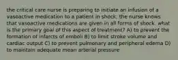 the critical care nurse is preparing to initiate an infusion of a vasoactive medication to a patient in shock. the nurse knows that vasoactive medications are given in all forms of shock. what is the primary goal of this aspect of treatment? A) to prevent the formation of infarcts of emboli B) to limit stroke volume and cardiac output C) to prevent pulmonary and peripheral edema D) to maintain adequate mean arterial pressure