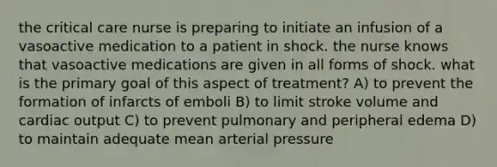 the critical care nurse is preparing to initiate an infusion of a vasoactive medication to a patient in shock. the nurse knows that vasoactive medications are given in all forms of shock. what is the primary goal of this aspect of treatment? A) to prevent the formation of infarcts of emboli B) to limit stroke volume and cardiac output C) to prevent pulmonary and peripheral edema D) to maintain adequate mean arterial pressure