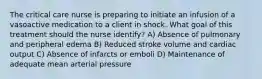 The critical care nurse is preparing to initiate an infusion of a vasoactive medication to a client in shock. What goal of this treatment should the nurse identify? A) Absence of pulmonary and peripheral edema B) Reduced stroke volume and cardiac output C) Absence of infarcts or emboli D) Maintenance of adequate mean arterial pressure