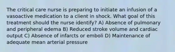 The critical care nurse is preparing to initiate an infusion of a vasoactive medication to a client in shock. What goal of this treatment should the nurse identify? A) Absence of pulmonary and peripheral edema B) Reduced stroke volume and cardiac output C) Absence of infarcts or emboli D) Maintenance of adequate mean arterial pressure