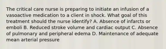 The critical care nurse is preparing to initiate an infusion of a vasoactive medication to a client in shock. What goal of this treatment should the nurse identify? A. Absence of infarcts or emboli B. Reduced stroke volume and cardiac output C. Absence of pulmonary and peripheral edema D. Maintenance of adequate mean arterial pressure