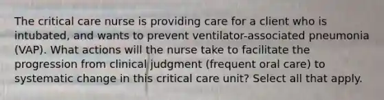 The critical care nurse is providing care for a client who is intubated, and wants to prevent ventilator-associated pneumonia (VAP). What actions will the nurse take to facilitate the progression from clinical judgment (frequent oral care) to systematic change in this critical care unit? Select all that apply.