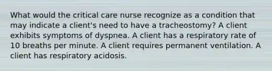 What would the critical care nurse recognize as a condition that may indicate a client's need to have a tracheostomy? A client exhibits symptoms of dyspnea. A client has a respiratory rate of 10 breaths per minute. A client requires permanent ventilation. A client has respiratory acidosis.