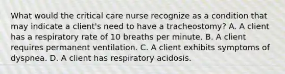 What would the critical care nurse recognize as a condition that may indicate a client's need to have a tracheostomy? A. A client has a respiratory rate of 10 breaths per minute. B. A client requires permanent ventilation. C. A client exhibits symptoms of dyspnea. D. A client has respiratory acidosis.