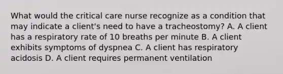 What would the critical care nurse recognize as a condition that may indicate a client's need to have a tracheostomy? A. A client has a respiratory rate of 10 breaths per minute B. A client exhibits symptoms of dyspnea C. A client has respiratory acidosis D. A client requires permanent ventilation