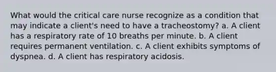 What would the critical care nurse recognize as a condition that may indicate a client's need to have a tracheostomy? a. A client has a respiratory rate of 10 breaths per minute. b. A client requires permanent ventilation. c. A client exhibits symptoms of dyspnea. d. A client has respiratory acidosis.