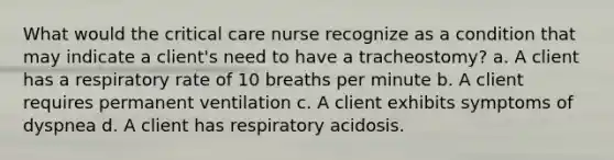 What would the critical care nurse recognize as a condition that may indicate a client's need to have a tracheostomy? a. A client has a respiratory rate of 10 breaths per minute b. A client requires permanent ventilation c. A client exhibits symptoms of dyspnea d. A client has respiratory acidosis.