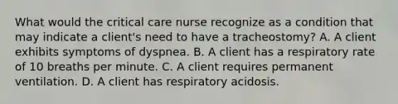 What would the critical care nurse recognize as a condition that may indicate a client's need to have a tracheostomy? A. A client exhibits symptoms of dyspnea. B. A client has a respiratory rate of 10 breaths per minute. C. A client requires permanent ventilation. D. A client has respiratory acidosis.