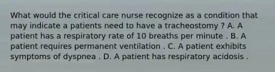 What would the critical care nurse recognize as a condition that may indicate a patients need to have a tracheostomy ? A. A patient has a respiratory rate of 10 breaths per minute . B. A patient requires permanent ventilation . C. A patient exhibits symptoms of dyspnea . D. A patient has respiratory acidosis .